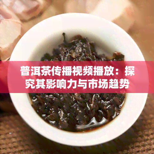 普洱茶传播视频播放：探究其影响力与市场趋势