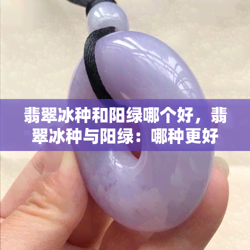 翡翠冰种和阳绿哪个好，翡翠冰种与阳绿：哪种更好？