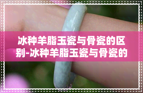 冰种羊脂玉瓷与骨瓷的区别-冰种羊脂玉瓷与骨瓷的区别是什么