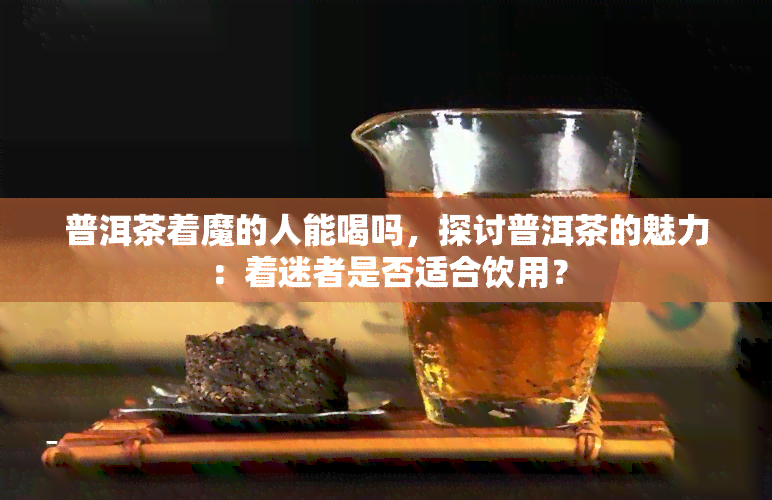 普洱茶着魔的人能喝吗，探讨普洱茶的魅力：着迷者是否适合饮用？