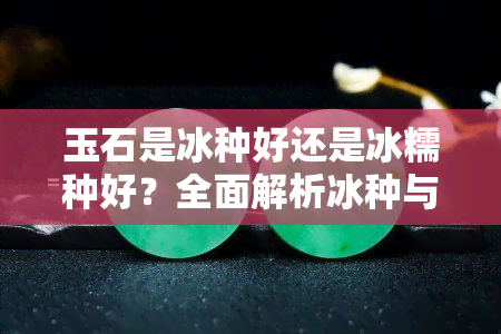 玉石是冰种好还是冰糯种好？全面解析冰种与冰糯种的区别