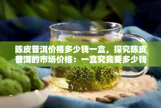 陈皮普洱价格多少钱一盒，探究陈皮普洱的市场价格：一盒究竟要多少钱？