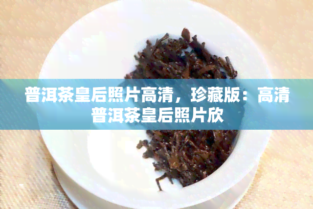 普洱茶皇后照片高清，珍藏版：高清普洱茶皇后照片欣