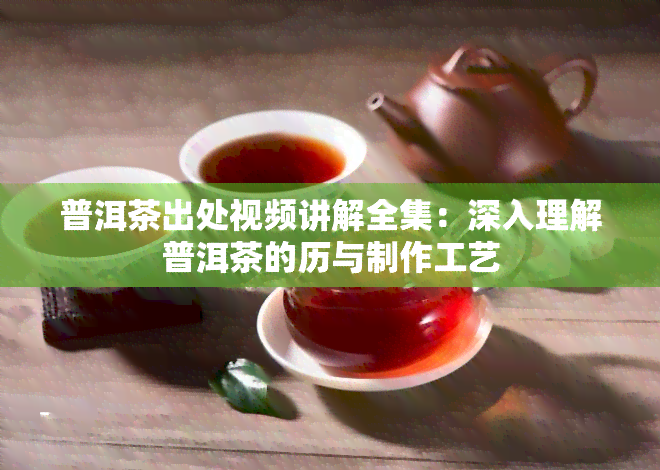 普洱茶出处视频讲解全集：深入理解普洱茶的历与制作工艺