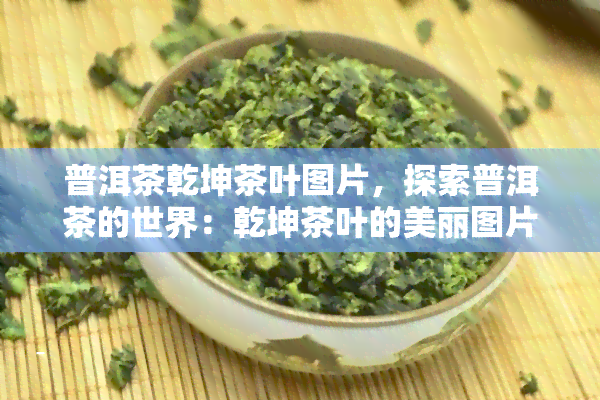 普洱茶乾坤茶叶图片，探索普洱茶的世界：乾坤茶叶的美丽图片集锦