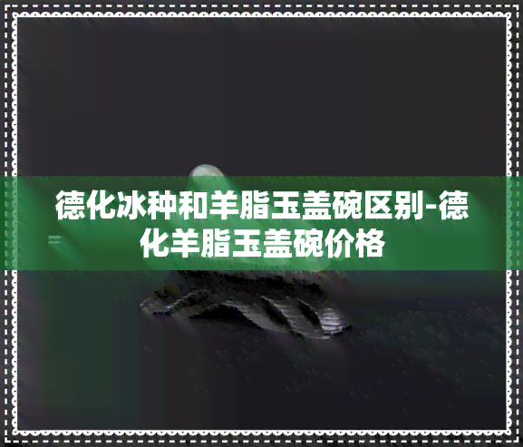 德化冰种和羊脂玉盖碗区别-德化羊脂玉盖碗价格