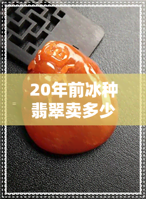 20年前冰种翡翠卖多少钱-20年前冰种翡翠卖多少钱一克