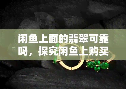 闲鱼上面的翡翠可靠吗，探究闲鱼上购买翡翠的可靠性：你需要知道的一切