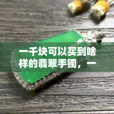 一千块可以买到啥样的翡翠手镯，一掷千金：千元预算能入手哪些优质的翡翠手镯？