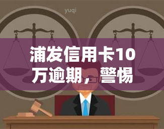 浦发信用卡10万逾期，警惕！浦发信用卡逾期10万元，可能带来的严重后果