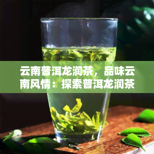 云南普洱龙润茶，品味云南风情：探索普洱龙润茶的世界