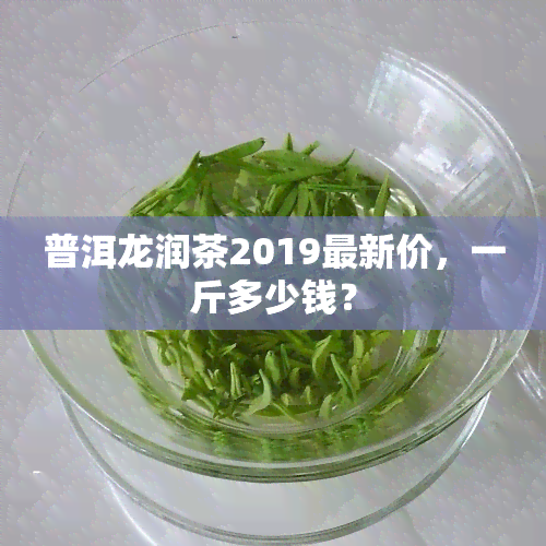 普洱龙润茶2019最新价，一斤多少钱？