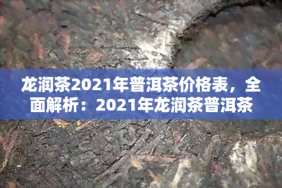 龙润茶2021年普洱茶价格表，全面解析：2021年龙润茶普洱茶价格表