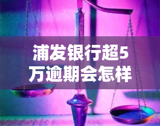 浦发银行超5万逾期会怎样，警惕！浦发银行超5万元的逾期后果严重