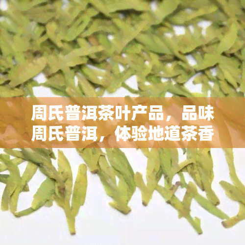 周氏普洱茶叶产品，品味周氏普洱，体验地道茶香！