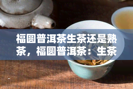 福圆普洱茶生茶还是熟茶，福圆普洱茶：生茶与熟茶的区别与选择