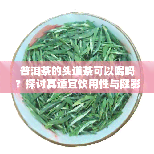 普洱茶的头道茶可以喝吗？探讨其适宜饮用性与健影响