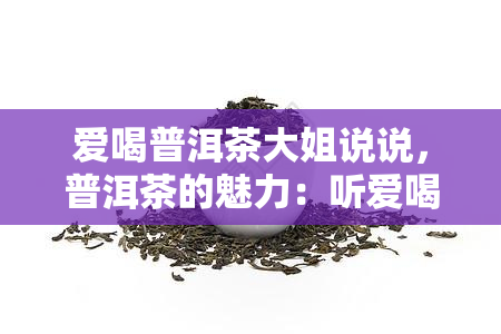 爱喝普洱茶大姐说说，普洱茶的魅力：听爱喝普洱茶的大姐怎么说