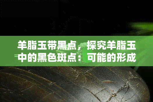 羊脂玉带黑点，探究羊脂玉中的黑色斑点：可能的形成原因和影响