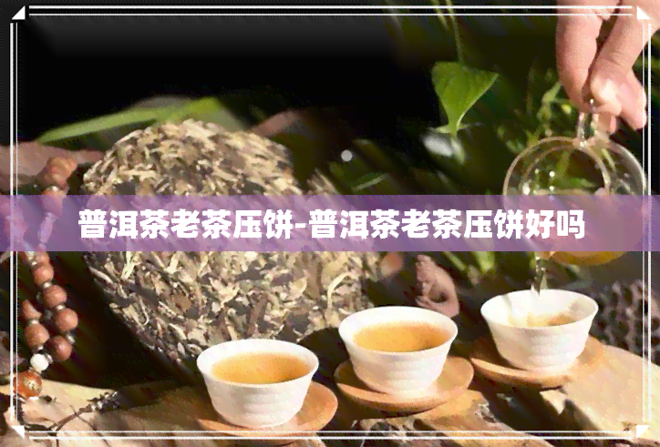 普洱茶老茶压饼-普洱茶老茶压饼好吗