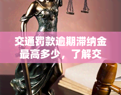 交通罚款逾期滞纳金更高多少，了解交通罚款逾期滞纳金的上限金额