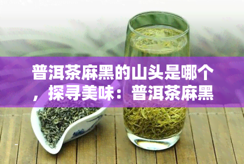 普洱茶麻黑的山头是哪个，探寻美味：普洱茶麻黑来自哪座山头？