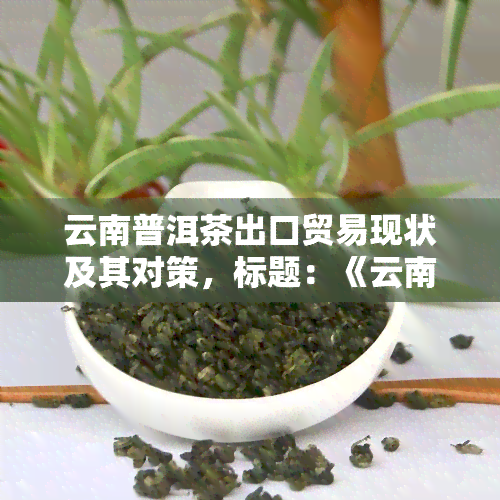 云南普洱茶出口贸易现状及其对策，标题：《云南普洱茶：出口贸易的现状与应对策略》