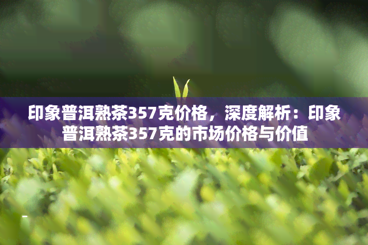 印象普洱熟茶357克价格，深度解析：印象普洱熟茶357克的市场价格与价值