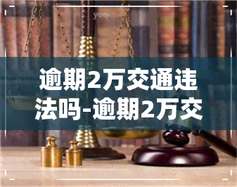 逾期2万交通违法吗-逾期2万交通违法吗判几年