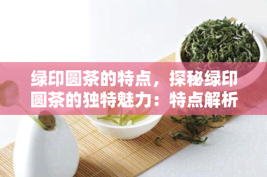 绿印圆茶的特点，探秘绿印圆茶的独特魅力：特点解析与品鉴指南