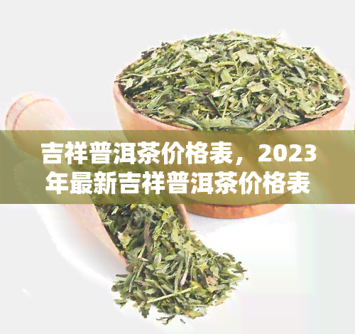 吉祥普洱茶价格表，2023年最新吉祥普洱茶价格表，全网更低价！