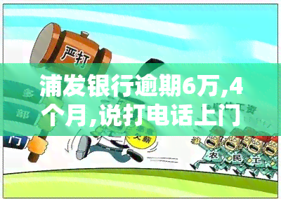 浦发银行逾期6万,4个月,说打电话上门让家属签字，浦发银行逾期6万，4个月未还，或将进行电话并要求家属签字