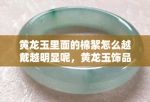 黄龙玉里面的棉絮怎么越戴越明显呢，黄龙玉饰品中的棉絮问题：为何佩戴后更加显眼？