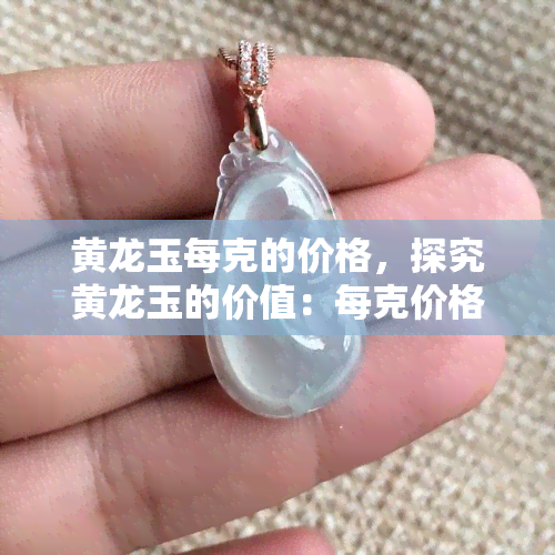 黄龙玉每克的价格，探究黄龙玉的价值：每克价格解析