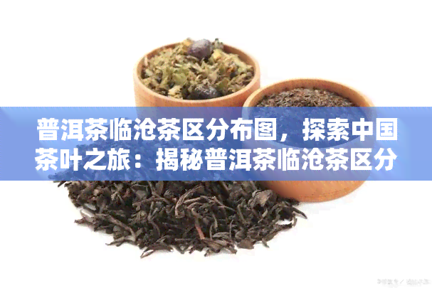 普洱茶临沧茶区分布图，探索中国茶叶之旅：揭秘普洱茶临沧茶区分布全图