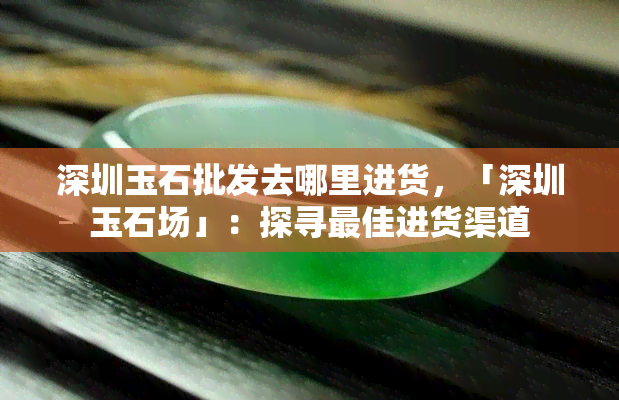 深圳玉石批发去哪里进货，「深圳玉石场」：探寻更佳进货渠道