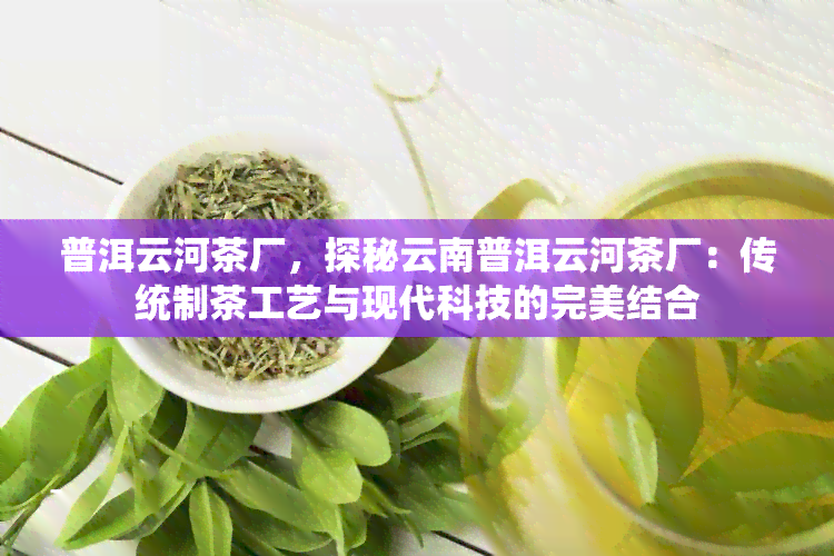 普洱云河茶厂，探秘云南普洱云河茶厂：传统制茶工艺与现代科技的完美结合