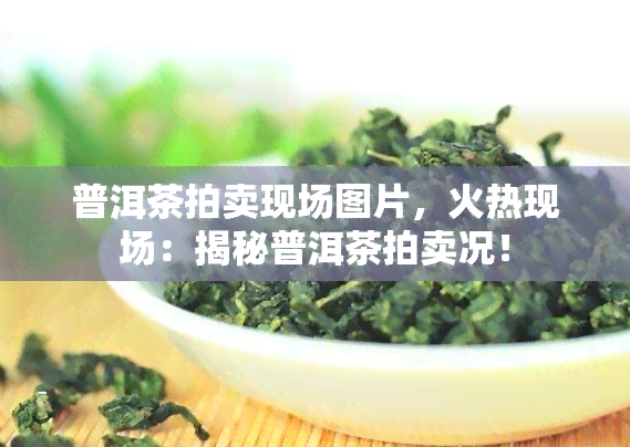 普洱茶拍卖现场图片，火热现场：揭秘普洱茶拍卖况！