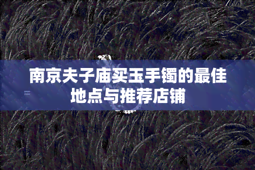 南京夫子庙买玉手镯的更佳地点与推荐店铺