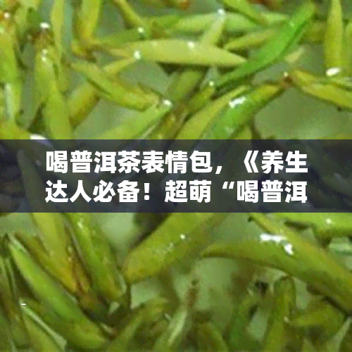 喝普洱茶表情包，《养生达人必备！超萌“喝普洱茶”表情包，让你成为朋友圈的点》