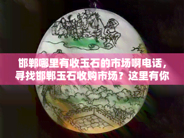 邯郸哪里有收玉石的市场啊电话，寻找邯郸玉石收购市场？这里有你需要的电话！