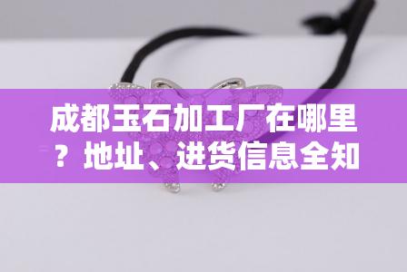 成都玉石加工厂在哪里？地址、进货信息全知道！