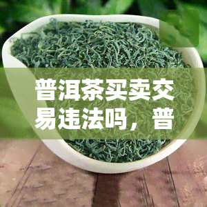 普洱茶买卖交易违法吗，普洱茶买卖交易是否违法？探讨相关法律规定与风险提示