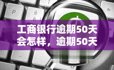 工商银行逾期50天会怎样，逾期50天：工商银行的惩罚措是什么？