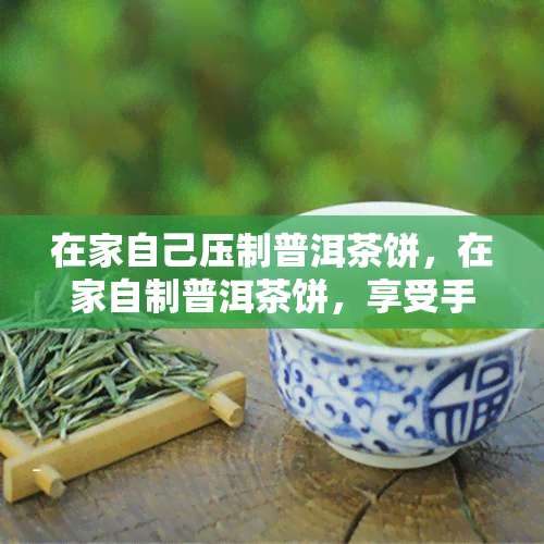 在家自己压制普洱茶饼，在家自制普洱茶饼，享受手工制作的乐趣！