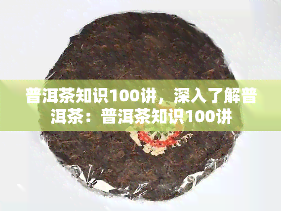 普洱茶知识100讲，深入了解普洱茶：普洱茶知识100讲