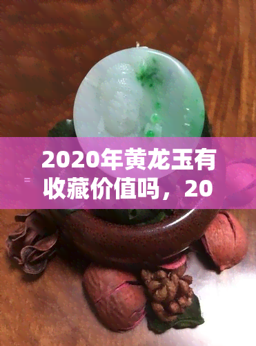 2020年黄龙玉有收藏价值吗，2020年：探究黄龙玉的收藏价值