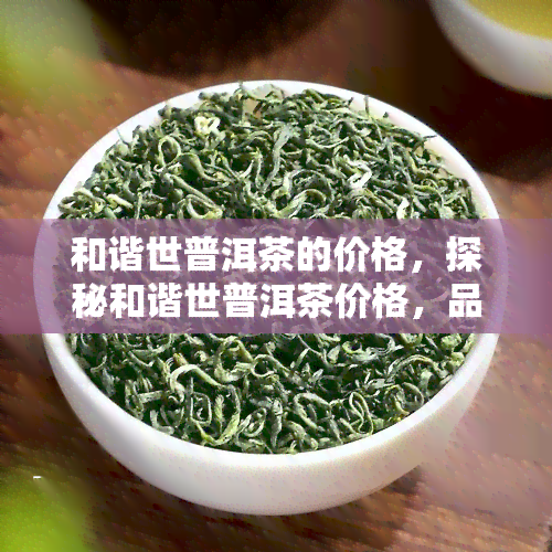 和谐世普洱茶的价格，探秘和谐世普洱茶价格，品味古韵与价值的交织