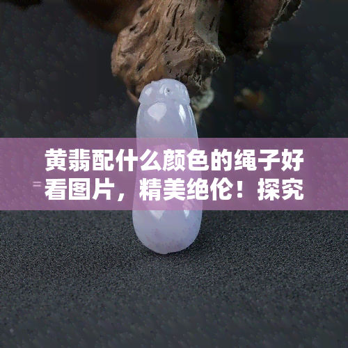 黄翡配什么颜色的绳子好看图片，精美绝伦！探究黄翡与不同颜色绳子的搭配之美，附上高清实拍图