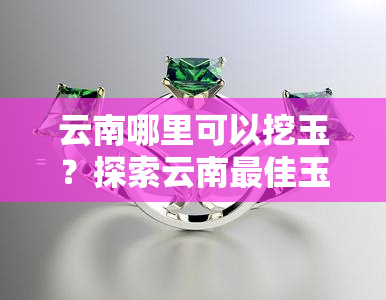 云南哪里可以挖玉？探索云南更佳玉石产地与玉米田